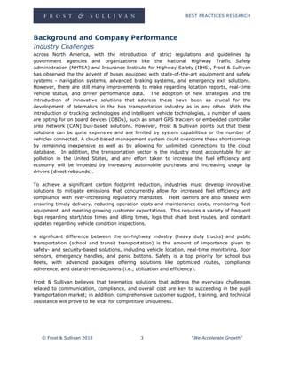 BEST PRACTICES RESEARCH
© Frost & Sullivan 2018 3 “We Accelerate Growth”
Background and Company Performance
Industry Challenges
Across North America, with the introduction of strict regulations and guidelines by
government agencies and organizations like the National Highway Traffic Safety
Administration (NHTSA) and Insurance Institute for Highway Safety (IIHS), Frost & Sullivan
has observed the the advent of buses equipped with state-of-the-art equipment and safety
systems - navigation systems, advanced braking systems, and emergency exit solutions.
However, there are still many improvements to make regarding location reports, real-time
vehicle status, and driver performance data. The adoption of new strategies and the
introduction of innovative solutions that address these have been as crucial for the
development of telematics in the bus transportation industry as in any other. With the
introduction of tracking technologies and intelligent vehicle technologies, a number of users
are opting for on board devices (OBDs), such as smart GPS trackers or embedded controller
area network (CAN) bus-based solutions. However, Frost & Sullivan points out that these
solutions can be quite expensive and are limited by system capabilities or the number of
vehicles connected. A cloud-based management system could overcome these shortcomings
by remaining inexpensive as well as by allowing for unlimited connections to the cloud
database. In addition, the transportation sector is the industry most accountable for air
pollution in the United States, and any effort taken to increase the fuel efficiency and
economy will be impeded by increasing automobile purchases and increasing usage by
drivers (direct rebounds).
To achieve a significant carbon footprint reduction, industries must develop innovative
solutions to mitigate emissions that concurrently allow for increased fuel efficiency and
compliance with ever-increasing regulatory mandates. Fleet owners are also tasked with
ensuring timely delivery, reducing operation costs and maintenance costs, monitoring fleet
equipment, and meeting growing customer expectations. This requires a variety of frequent
logs regarding start/stop times and idling times, logs that chart best routes, and constant
updates regarding vehicle condition inspections.
A significant difference between the on-highway industry (heavy duty trucks) and public
transportation (school and transit transportation) is the amount of importance given to
safety- and security-based solutions, including vehicle location, real-time monitoring, door
sensors, emergency handles, and panic buttons. Safety is a top priority for school bus
fleets, with advanced packages offering solutions like optimized routes, compliance
adherence, and data-driven decisions (i.e., utilization and efficiency).
Frost & Sullivan believes that telematics solutions that address the everyday challenges
related to communication, compliance, and overall cost are key to succeeding in the pupil
transportation market; in addition, comprehensive customer support, training, and technical
assistance will prove to be vital for competitive uniqueness.
 
