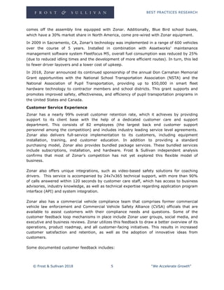 BEST PRACTICES RESEARCH
© Frost & Sullivan 2018 5 “We Accelerate Growth”
comes off the assembly line equipped with Zonar. Additionally, Blue Bird school buses,
which have a 30% market share in North America, come pre-wired with Zonar equipment.
In 2009 in Sacramento, CA, Zonar’s technology was implemented in a range of 600 vehicles
over the course of 5 years. Installed in combination with Assetworks’ maintenance
management software system Fleetfocus M5, overall fuel consumption was reduced by 25%
(due to reduced idling times and the development of more efficient routes). In turn, this led
to fewer driver layovers and a lower cost of upkeep.
In 2018, Zonar announced its continued sponsorship of the annual Don Carnahan Memorial
Grant opportunities with the National School Transportation Association (NSTA) and the
National Association of Pupil Transportation, providing up to $50,000 in smart fleet
hardware technology to contractor members and school districts. This grant supports and
promotes improved safety, effectiveness, and efficiency of pupil transportation programs in
the United States and Canada.
Customer Service Experience
Zonar has a nearly 99% overall customer retention rate, which it achieves by providing
support to its client base with the help of a dedicated customer care and support
department. This consists of 82 employees (the largest back end customer support
personnel among the competition) and includes industry leading service level agreements.
Zonar also delivers full-service implementation to its customers, including equipment
installation, training, and customer education. In addition to providing a standard
purchasing model, Zonar also provides bundled package services. These bundled services
include subscriptions, installation, and hardware. Frost & Sullivan independent analysis
confirms that most of Zonar’s competition has not yet explored this flexible model of
business.
Zonar also offers unique integrations, such as video-based safety solutions for coaching
drivers. This service is accompanied by 24x7x365 technical support, with more than 90%
of calls answered within 120 seconds by customer care staff, which has access to business
advisories, industry knowledge, as well as technical expertise regarding application program
interface (API) and system integration.
Zonar also has a commercial vehicle compliance team that comprises former commercial
vehicle law enforcement and Commercial Vehicle Safety Alliance (CVSA) officials that are
available to assist customers with their compliance needs and questions. Some of the
customer feedback loop mechanisms in place include Zonar user groups, social media, and
executive and business reviews. Zonar utilizes this feedback to draw a better overview of its
operations, product roadmap, and all customer-facing initiatives. This results in increased
customer satisfaction and retention, as well as the adoption of innovative ideas from
customers.
Some documented customer feedback includes:
 
