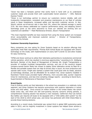 BEST PRACTICES RESEARCH
© Frost & Sullivan 2018 6 “We Accelerate Growth”
“Zonar has been a fantastic partner that works hand in hand with us to understand
customer needs and provide them with customizable transit solutions.” – CEO, National
Express Transit
“Zonar is our technology partner to ensure our customers receive reliable, safe and
trustworthy transportation, consistent and proactive maintenance on our fleet of vehicles
result in fewer breakdowns, increased safety and top-notch customer service. In fact,
Stout’s vehicle out-of-service rate is less than 2%...where the national average is nearly
21%. We have always celebrated our superior performance rating, and adopting Zonar’s
technology gives us the extra assurance to know our vehicles are working and our
customers are satisfied.” – Fleet Maintenance Director, Stout’s Transportation
“The most important benefits we have received from using the Zonar system are increased
driver accountability and improved customer service.” – Director of Transportation,
Colombus City Schools
Customer Ownership Experience
Many companies are now opting for Zonar Systems based on its solution offerings that
specifically meet fleet requirements. Thomas Built School Buses are equipped with Zonar’s
technology on the inside, with implementation on every Saf-T-Liner® C2 and other models
for easy monitoring.
“DTNA and Zonar continue to utilize their telematics partnership to revolutionize commercial
vehicle operation, which has resulted in enormous opportunities,” according to Dr. Wolfgang
Bernhard, Member of the Board of Management of Daimler AG. Knight Transportation a
provider of multiple truckload transportation services, and one of the country’s largest
company-owned tractor fleets has chosen to deploy Zonar telematics across its fleet for a
flexible and portable system that can help its drivers stay in touch, be more productive and
operate safer trucks. Knight also wanted a system that could grow with its needs, advance
as technology develops, and be affordable for its bottom line. Zonar Systems installed in
Razorback Transit buses provided higher efficiency, more accurate data, quicker response
times for maintenance, and less time compiling mileage reports - according to David Dunn,
Superintendent of Maintenance of Razorback Transit.
Brand Equity
Frost & Sullivan points out that telematics in the school bus ecosystem is a relatively niche
segment, and Zonar Systems has become synonymous with superior telematics in school
buses and child safety. Since around 24 million children in the United States ride school
buses every day, and there are still ever-growing security concerns among parents, a
comprehensive tracking solution has become a new necessity. California's Paul Lee School
Bus Safety Law requires all buses to be equipped with a “child safety alert system” by the
start of the 2018 to 2019 school year, and Zonar has partnered with Child Check-Mate to
provide these tracking solutions.
According to a recent study, Continental was ranked third in global OEM automotive parts
sales in 2012, and its majority investment in Zonar systems has helped Zonar achieve a
 