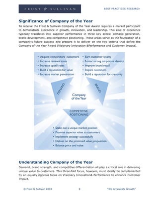 BEST PRACTICES RESEARCH
© Frost & Sullivan 2018 8 “We Accelerate Growth”
Significance of Company of the Year
To receive the Frost & Sullivan Company of the Year Award requires a market participant
to demonstrate excellence in growth, innovation, and leadership. This kind of excellence
typically translates into superior performance in three key areas: demand generation,
brand development, and competitive positioning. These areas serve as the foundation of a
company’s future success and prepare it to deliver on the two criteria that define the
Company of the Year Award (Visionary Innovation &Performance and Customer Impact).
Understanding Company of the Year
Demand, brand strength, and competitive differentiation all play a critical role in delivering
unique value to customers. This three-fold focus, however, must ideally be complemented
by an equally rigorous focus on Visionary Innovation& Performance to enhance Customer
Impact.
 