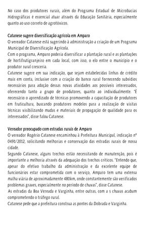 No caso dos produtores rurais, além do Programa Estadual de Microbacias
Hidrográficas é essencial atuar através da Educação Sanitária, especialmente
quanto ao uso correto de agrotóxicos.
Catanese sugere diversificação agrícola em Amparo
O vereador Catanese está sugerindo à administração a criação de um Programa
Municipal de Diversificação Agrícola.
Com o programa, Amparo poderia diversificar a plantação rural e as plantações
de hortifrutigranjeiro em cada local, com isso, o elo entre o município e o
produtor rural cresceria.
Catanese sugere em sua indicação, que sejam estabelecidas linhas de crédito
mais em conta, inclusive com a criação do banco rural fornecendo subsídios
necessários para adoção dessas novas atividades aos possíveis interessados,
oferecendo tanto a grupo de produtores, quanto ao individualmente. “É
necessário o aprendizado de técnicas promovendo a capacitação de produtores
em fruticultura, buscando produtores modelos para a realização de visitas
técnicas visibilizando mudas e materiais de propagação de qualidade para os
interessados”, disse falou Catanese.
Vereador preocupado com estradas rurais de Amparo
O vereador Rogério Catanese encaminhou à Prefeitura Municipal, indicação nº
0491/2012, solicitando melhorias e conservação das estradas rurais de nossa
cidade.
Segundo Catanese, alguns trechos estão necessitando de manutenção, pois é
importante a melhoria através da adequação dos trechos críticos. “Entendo que,
apesar do efetivo trabalho da administração e da excelente equipe de
funcionários estar comprometida com o serviço, Amparo tem uma extensa
malha viária de aproximadamente 480km, onde constantemente são verificados
problemas graves, especialmente no período de chuvas”, disse Catanese.
As estradas da Boa Vereada e Varginha, entre outras, com a s chuvas acabam
comprometendo o tráfego rural.
Catanese pede que a prefeitura construa as pontes da Dobrada e Varginha.
 