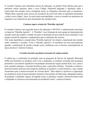 O vereador Catanese está solicitando através de indicação, ao prefeito Paulo Miotta, para que a
prefeitura realize palestras sobre o novo Código Ambiental adequado à legislação sobre a
conservação das estradas rurais, divulgando assim, as obrigações relevantes para os produtores.
“Minha idéia é garantir maior acesso aos moradores da zona rural sobre as legislações pertinentes
e sobre o novo código”, disse. Se aceito pela municipalidade, o curso se estende aos operadores de
máquinas e aos responsáveis pela manutenção das estradas rurais.
Catanese sugere criação da “Patrulha Agrícola”
O vereador Catanese está sugerindo através de indicação nº 495/2012, à administração municipal,
a criação da “Patrulha Agrícola”. A “Patrulha” visa à formação de uma equipe de manutenção das
estradas rurais que tendem a atender em parte as demandas da área rural de nosso município. Essa
equipe constará de máquinas e equipamentos para a realização dos serviços.
É de suma importância a criação dessa “Patrulha Agrícola” em relação a manutenção das estradas
rurais, comentou o vereador. “Com a “Patrulha Agrícola”, os moradores da zona rural poderiam
agendar a manutenção da estrada evitando assim, problemas com os buracos, principalmente na
época da chuva”, lembrou Catanese.
Vereador incentiva produtos artesanais de origem animal
É sabido que a certificação da produção rural no programa de Serviço de Inspeção Municipal
(SIM) traz benefícios ao produtor rural. Com a ampliação, os produtos assistidos pelo programa
permitirão o crescimento significativo da produção artesanal de origem animal (leite, ovos, carne e
mel), gerando empregos e trazendo benefícios para a agricultura familiar. Pretende-se realizar o
desenvolvimento rural que trará inegáveis melhorias ao produtor e a rede hoteleira, o seja, criando
mecanismos para o desenvolvimento do Turismo Rural. “Meu objetivo é promover a capacitação
aos produtores rurais de processamento artesanal e boas práticas de fabricação, adequando espaços
de produção e legislação vigente, divulgando assim, os produtos, criando o desenvolvimento rural
e ampliando os concursos com premiação aos produtores rurais”, explicou Catanese.
 