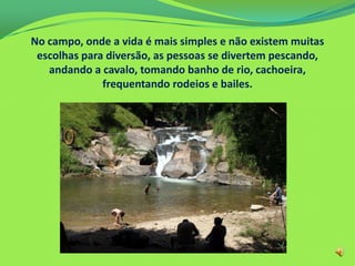 No campo, onde a vida é mais simples e não existem muitas
escolhas para diversão, as pessoas se divertem pescando,
andando a cavalo, tomando banho de rio, cachoeira,
frequentando rodeios e bailes.
 