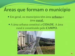 Áreas que formam o município
 Em geral, os municípios têm área urbana e
área rural.
 A área urbana constitui a CIDADE. A área
rural é constituído pelo CAMPO.
 