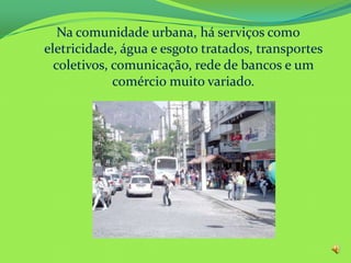 Na comunidade urbana, há serviços como
eletricidade, água e esgoto tratados, transportes
coletivos, comunicação, rede de bancos e um
comércio muito variado.
 