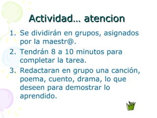 Actividad… atencion  Se dividirán en grupos, asignados por la maestr@. Tendrán 8 a 10 minutos para completar la tarea. Redactaran en grupo una canción, poema, cuento, drama, lo que deseen para demostrar lo aprendido. 