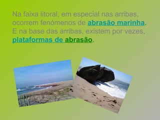 Na faixa litoral, em especial nas arribas, ocorrem fenómenos de   abrasão marinha . E na base das arribas, existem por vezes,   plataformas   de   abrasão . 