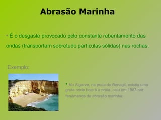 Exemplo: É o desgaste provocado pelo constante rebentamento das ondas (transportam sobretudo partículas sólidas) nas rochas.   No Algarve, na praia de Benagil, existia uma gruta onde hoje é a praia, caiu em 1987 por fenómenos de abrasão marinha.   Abrasão Marinha 