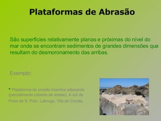 Exemplo: Plataforma de erosão marinha adjacente (parcialmente coberta de areias). A sul da Praia de S. Paio, Labruge, Vila do Conde .   São superfícies relativamente planas e próximas do nível do mar onde se encontram sedimentos de grandes dimensões que resultam do desmoronamento das arribas.  Plataformas de Abrasão 
