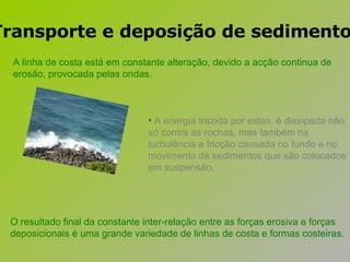 A energia trazida por estas, é dissipada não só contra as rochas, mas também na turbulência e fricção causada no fundo e no movimento de sedimentos que são colocados em suspensão.   A linha de costa está em constante alteração, devido a acção continua de erosão, provocada pelas ondas.  O resultado final da constante inter-relação entre as forças erosiva e forças deposicionais é uma grande variedade de linhas de costa e formas costeiras.   Transporte e deposição de sedimentos 