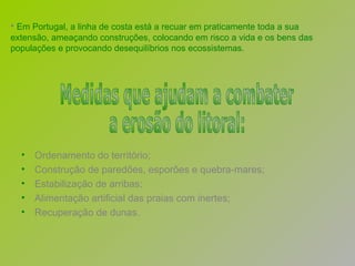Em Portugal, a linha de costa está a recuar em praticamente toda a sua extensão, ameaçando construções, colocando em risco a vida e os bens das populações e provocando desequilíbrios nos ecossistemas. Ordenamento do território; Construção de paredões, esporões e quebra-mares; Estabilização de arribas; Alimentação artificial das praias com inertes;  Recuperação de dunas. Medidas que ajudam a combater a erosão do litoral: 