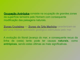 Ocupação Antrópica  consiste na ocupação de grandes zonas da superfície terrestre pelo Homem com consequente modificação das paisagens naturais.   Zonas Costeiras   ou   Zonas de Orla Marinha  caracterizam-se por uma intensa actividade geológica estimulada pelo mar. A evolução do litoral (avanço do mar, e consequente recuo da linha de costa) tanto pode ter causas  naturais , como  antrópicas , sendo estas últimas as mais significativas. 