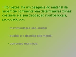 Por vezes, há um desgaste do material da superfície continental em determinadas zonas costeiras e a sua deposição noutros locais, provocado por: -  movimentação das ondas; -  subida e a descida das marés; -  correntes marinhas. 
