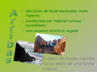 O efeito da erosão marinha faz-se sentir de uma forma notável. são faixas de litoral escarpado, muito  íngreme; constituídas por material rochoso  consolidado; com escassa cobertura vegetal. Arribas 
