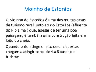 Moinho de Estorãos
O Moinho de Estorãos é uma das muitas casas
de turismo rural junto ao rio Estorãos (afluente
do Rio Lima ) que, apesar de ter uma boa
paisagem, é também uma construção feita em
leito de cheia.
Quando o rio atinge o leito de cheia, estas
chegam a atingir cerca de 4 a 5 casas de
turismo.
10
 