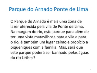 Parque do Arnado Ponte de Lima
14
O Parque do Arnado é mais uma zona de
lazer oferecida pela vila de Ponte de Lima.
Na margem do rio, este parque para além de
ter uma vista maravilhosa para a vila e para
o rio, é também um lugar calmo e propício a
piqueniques com a família. Mas, será que
este parque poderá ser banhado pelas águas
do rio Lethes?
 