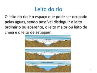 Leito do rio
O leito do rio é o espaço que pode ser ocupado
pelas águas, sendo possível distinguir o leito
ordinário ou aparente, o leito maior ou leito de
cheia e o leito de estiagem.
Adriana Martins 11ºA Nº2 5
 