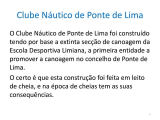 Clube Náutico de Ponte de Lima
O Clube Náutico de Ponte de Lima foi construído
tendo por base a extinta secção de canoagem da
Escola Desportiva Limiana, a primeira entidade a
promover a canoagem no concelho de Ponte de
Lima.
O certo é que esta construção foi feita em leito
de cheia, e na época de cheias tem as suas
consequências.
7
 