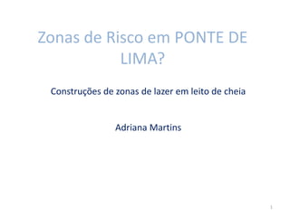 Zonas de Risco em PONTE DE
LIMA?
Construções de zonas de lazer em leito de cheia
Adriana Martins
1
 