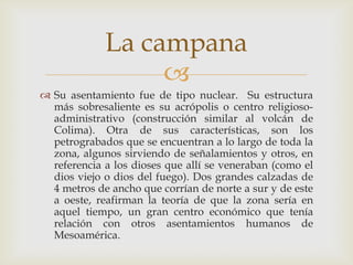La campana
                  
 Su asentamiento fue de tipo nuclear. Su estructura
  más sobresaliente es su acrópolis o centro religioso-
  administrativo (construcción similar al volcán de
  Colima). Otra de sus características, son los
  petrograbados que se encuentran a lo largo de toda la
  zona, algunos sirviendo de señalamientos y otros, en
  referencia a los dioses que allí se veneraban (como el
  dios viejo o dios del fuego). Dos grandes calzadas de
  4 metros de ancho que corrían de norte a sur y de este
  a oeste, reafirman la teoría de que la zona sería en
  aquel tiempo, un gran centro económico que tenía
  relación con otros asentamientos humanos de
  Mesoamérica.
 