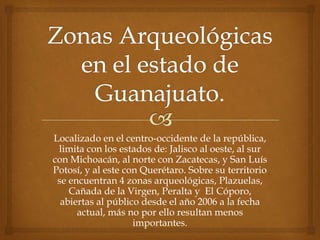 Localizado en el centro-occidente de la república,
 limita con los estados de: Jalisco al oeste, al sur
con Michoacán, al norte con Zacatecas, y San Luís
Potosí, y al este con Querétaro. Sobre su territorio
 se encuentran 4 zonas arqueológicas, Plazuelas,
    Cañada de la Virgen, Peralta y El Cóporo,
  abiertas al público desde el año 2006 a la fecha
      actual, más no por ello resultan menos
                    importantes.
 