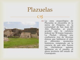 Plazuelas
   
      La zona arqueológica de
       Plazuelas se encuentra en la
       sierra de Pénjamo, en la
       comunidad de San Juan del
       Alto Plazuelas, se puede
       acceder por la carretera
       federal no. 90 tramo Irapuato-
       La Piedad. Alberga una
       confluencia rica de diversas
       étnicas que habitaron el sitio
       en     diferentes   momentos
       históricos, rompiendo así la
       creencia de que sólo fueron
       los    chichimecas     quienes
       habitaron en el pasado, el
       ahora territorio del estado de
       Guanajuato.
 