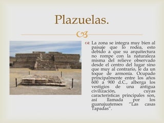 Plazuelas.
    
      La zona se integra muy bien al
       paisaje que lo rodea, esto
       debido a que su arquitectura
       no rompe con la naturaleza
       misma del relieve observado
       desde el centro del lugar sino
       que muy al contrario, le da un
       toque de armonía. Ocupado
       principalmente entre los años
       600 a 900 d.C., alberga los
       vestigios de una antigua
       civilización,              cuyas
       características principales son,
       así     llamada      por     los
       guanajuatenses “Las casas
       Tapadas”.
 