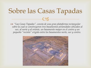 Sobre las Casas Tapadas
           
 “Las Casas Tapadas”, consta de una gran plataforma rectangular
 sobre la cual se construyeron tres basamentos piramidales ubicados al
    sur, al norte y al oriente, un basamento mayor en el centro y un
  pequeño “recinto” erigido entre los basamentos norte, sur y centro.
 
