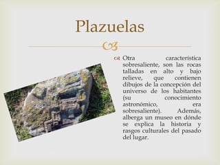 Plazuelas
   
      Otra            característica
       sobresaliente, son las rocas
       talladas en alto y bajo
       relieve,   que     contienen
       dibujos de la concepción del
       universo de los habitantes
       (su             conocimiento
       astronómico,               era
       sobresaliente).     Además,
       alberga un museo en dónde
       se explica la historia y
       rasgos culturales del pasado
       del lugar.
 
