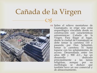 Cañada de la Virgen
        
           Sobre el relieve montañoso de
            Guanajuato, se erige una zona
            arqueológica vinculada desde su
            construcción con características
            astronómicas: Cañada de la
            Virgen. Para llegar al lugar,
            desde la ciudad de Guanajuato se
            debe tomar la carretera 110 y
            pasando por Don Sebastián,
            tomar la carretera 51 hasta
            toparse con los señalamientos de
            acceso. Desarrollada entre los
            años 600 y 900 d.C., fue un
            desarrollo             dedicado
            principalmente a las tareas
            religiosas,  aunque    por    su
            morfología se deduce que
            también tuvo un uso comercial y
            de almacenamiento.
 