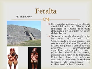 Peralta
                    
«El divisadero»


                       Se encuentra ubicada en la planicie
                        aluvial del río Lerma: El bajío, en el
                        municipio de Abasolo al suroeste
                        del estado a un kilómetro del cauce
                        del río Lerma.
                       Su máximo esplendor se da entre
                        los años 300 y 650 d.C.
                        Caracterizada por una arquitectura
                        monumental, se desarrolla gracias a
                        la cercanía que tenía con las fuentes
                        acuíferas,           desenvolviendo
                        agricultura de temporal en terrazas,
                        y en las laderas de los cerros,
                        posiblemente cultivos de humedad.
                        Entre las culturas que habitaron
                        este sitio se encuentra la tradición
                        funeraria de Chupícuaro             y
                        evidencias de la fase Morales .
 