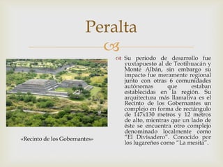 Peralta
                          
                                Su periodo de desarrollo fue
                                 yuxtapuesto al de Teotihuacán y
                                 Monte Albán, sin embargo su
                                 impacto fue meramente regional
                                 junto con otras 6 comunidades
                                 autónomas       que      estaban
                                 establecidas en la región. Su
                                 arquitectura más llamativa es el
                                 Recinto de los Gobernantes un
                                 complejo en forma de rectángulo
                                 de 147x130 metros y 12 metros
                                 de alto, mientras que un lado de
                                 éste se encuentra otro complejo
                                 denominado localmente como
«Recinto de los Gobernantes»     “El Divisadero”. Conocido por
                                 los lugareños como “La mesita”.
 