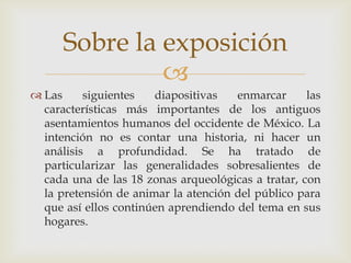 Sobre la exposición
               
 Las     siguientes   diapositivas   enmarcar      las
  características más importantes de los antiguos
  asentamientos humanos del occidente de México. La
  intención no es contar una historia, ni hacer un
  análisis a profundidad. Se ha tratado de
  particularizar las generalidades sobresalientes de
  cada una de las 18 zonas arqueológicas a tratar, con
  la pretensión de animar la atención del público para
  que así ellos continúen aprendiendo del tema en sus
  hogares.
 