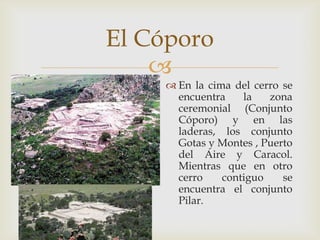 El Cóporo
    
     En la cima del cerro se
      encuentra    la   zona
      ceremonial (Conjunto
      Cóporo) y en las
      laderas, los conjunto
      Gotas y Montes , Puerto
      del Aire y Caracol.
      Mientras que en otro
      cerro    contiguo    se
      encuentra el conjunto
      Pilar.
 