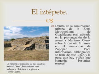 El iztépete.
                             
                                          Dentro de la conurbación
                                           urbana de la Zona
                                           Metropolitana            de
                                           Guadalajara está ubicada
                                           en la prolongación de la
                                           avenida Mariano Otero,
                                           sobre la colonia Miramar
                                           en el municipio de
                                           Zapopan.               Poca
                                           información bibliográfica
                                           se tiene de este lugar, y la
                                           poca que hay puede que
                                           contenga          bastantes
La palabra se conforma de dos vocablos     errores.
nahuatl, ”iztli”, herramienta para
trabajar la obsidiana o la piedra y
”tepec”, cerro.
 