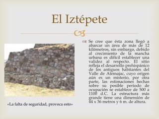El Iztépete
                             
                                         Se cree que ésta zona llegó a
                                          abarcar un área de más de 12
                                          kilómetros, sin embargo, debido
                                          al crecimiento de la mancha
                                          urbana es difícil establecer una
                                          validez al respecto. El sitio
                                          refleja el desarrollo prehispánico
                                          de los antiguos habitantes del
                                          Valle de Atemajac, cuyo origen
                                          aún es un misterio, por otra
                                          parte, las estimaciones hechas
                                          sobre su posible periodo de
                                          ocupación se establece de 500 a
                                          1100 d.C. La estructura más
                                          grande tiene una dimensión de
                                          44 x 36 metros y 6 m. de altura.
«La falta de seguridad, provoca esto»
 