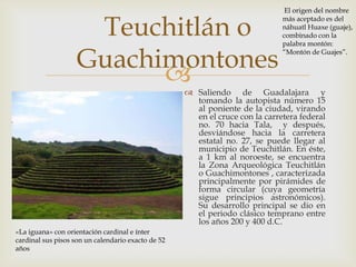 El origen del nombre


                     Teuchitlán o
                                                                              más aceptado es del
                                                                              náhuatl Huaxe (guaje),
                                                                              combinado con la
                                                                              palabra montón:


                    Guachimontones                                            “Montón de Guajes”.


                                                    Saliendo de Guadalajara y
                                                      tomando la autopista número 15
                                                      al poniente de la ciudad, virando
                                                      en el cruce con la carretera federal
                                                      no. 70 hacia Tala, y después,
                                                      desviándose hacia la carretera
                                                      estatal no. 27, se puede llegar al
                                                      municipio de Teuchitlán. En éste,
                                                      a 1 km al noroeste, se encuentra
                                                      la Zona Arqueológica Teuchitlán
                                                      o Guachimontones , caracterizada
                                                      principalmente por pirámides de
                                                      forma circular (cuya geometría
                                                      sigue principios astronómicos).
                                                      Su desarrollo principal se dio en
                                                      el periodo clásico temprano entre
                                                      los años 200 y 400 d.C.
«La iguana» con orientación cardinal e ínter
cardinal sus pisos son un calendario exacto de 52
años
 