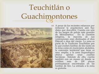 Teuchitlán o
Guachimontones
       A pesar de los recientes esfuerzos por
         restaurar la arquitectura aún hay
         datos que descubrir. Cuenta con uno
         de los juegos de pelota más grandes
         de Mesoamérica.       En la cuestión
         religiosa, la mayoría de sus
         veneraciones eran destinadas el dios
         Ehécatl o dios del viento. La zona es
         parte de la Tradición Teuchitlán por
         lo que existen tumbas de tiro tanto en
         la zona como en municipios aledaños,
         la extensión territorial que tiene es
         muy amplia, y la zona arqueológica
         abarca     apenas     unas     cuantas
         hectáreas. Además de ello, cuenta
         también con un museo en donde se
         exhiben      más   de    100    piezas
         prehispánicas encontradas en las
         tumbas de tiro. La entrada a la zona
         es gratuita.
 