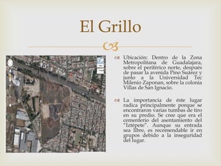 El Grillo
     Ubicación: Dentro de la Zona
       Metropolitana de Guadalajara,
       sobre el periférico norte, después
       de pasar la avenida Pino Suárez y
       junto a la Universidad Tec
       Milenio Zaponan, sobre la colonia
       Villas de San Ignacio.

      La importancia de éste lugar
       radica principalmente porque se
       encontraron varias tumbas de tiro
       en su predio. Se cree que era el
       cementerio del asentamiento del
       “Iztépete”. Aunque su entrada
       sea libre, es recomendable ir en
       grupos debido a la inseguridad
       del lugar.
 