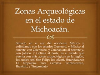 Situado en el sur del occidente México y
colindando con los estados Guerrero, y México al
sureste, con Querétaro, y Guanajuato al noreste y,
con Jalisco, y Colima al norte, es el estada que
cuenta con más zonas arqueológicas en la región,
las cuales son: San Felipe los Alzati, Huandacareo
La Nopalera, Tres Cerritos, Tzintzuntzan,
Ihuatzio, y Tingambato.
 