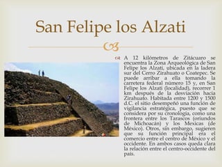 San Felipe los Alzati
           A 12 kilómetros de Zitácuaro se
             encuentra la Zona Arqueológica de San
             Felipe los Alzati, ubicada en la ladera
             sur del Cerro Zirahuato o Coatepec. Se
             puede arribar a ella tomando la
             carretera federal número 15 y, en San
             Felipe los Alzati (localidad), recorrer 1
             km después de la desviación hacia
             Zirahuato. Habitada entre 1200 y 1500
             d.C. el sitio desempeñó una función de
             vigilancia estratégica, puesto que se
             considera por su cronología, como una
             frontera entre los Tarascos (oriundos
             de Michoacán) y los Mexicas (de
             México). Otros, sin embargo, sugieren
             que su función principal era el
             comercio entre el centro de México y el
             occidente. En ambos casos queda clara
             la relación entre el centro-occidente del
             país.
 