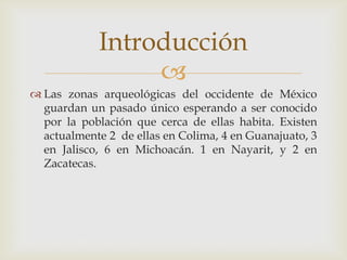 Introducción
                 
 Las zonas arqueológicas del occidente de México
  guardan un pasado único esperando a ser conocido
  por la población que cerca de ellas habita. Existen
  actualmente 2 de ellas en Colima, 4 en Guanajuato, 3
  en Jalisco, 6 en Michoacán. 1 en Nayarit, y 2 en
  Zacatecas.
 