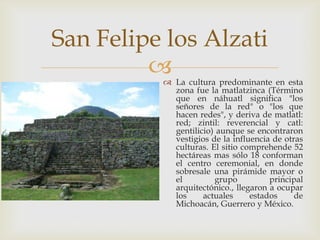 San Felipe los Alzati
          La cultura predominante en esta
            zona fue la matlatzinca (Término
            que en náhuatl significa "los
            señores de la red" o "los que
            hacen redes", y deriva de matlatl:
            red; zintil: reverencial y catl:
            gentilicio) aunque se encontraron
            vestigios de la influencia de otras
            culturas. El sitio comprehende 52
            hectáreas mas sólo 18 conforman
            el centro ceremonial, en donde
            sobresale una pirámide mayor o
            el         grupo          principal
            arquitectónico., llegaron a ocupar
            los     actuales     estados     de
            Michoacán, Guerrero y México.
 