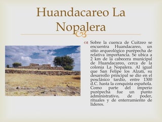 Huandacareo La
  Nopalera
     
        Sobre la cuenca de Cuitzeo se
         encuentra Huandacareo, un
         sitio arqueológico purépecha de
         relativa importancia. Se ubica a
         2 km de la cabecera municipal
         de Huandacareo, cerca de la
         colonia La Nopalera. Al igual
         que San Felipe los Alzati, su
         desarrollo principal se dio en el
         posclásico tardío, entre 1300
         d.C. hasta la conquista española.
         Como      parte    del   imperio
         purépecha      fue   un    punto
         administrativo,     de     poder,
         rituales y de enterramiento de
         líderes.
 