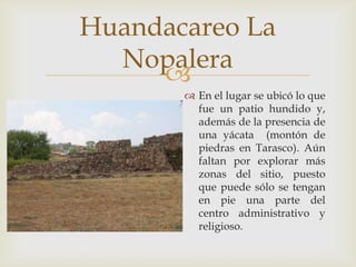Huandacareo La
  Nopalera
     
        En el lugar se ubicó lo que
         fue un patio hundido y,
         además de la presencia de
         una yácata (montón de
         piedras en Tarasco). Aún
         faltan por explorar más
         zonas del sitio, puesto
         que puede sólo se tengan
         en pie una parte del
         centro administrativo y
         religioso.
 