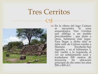 Tres Cerritos
     
        En la ribera del lago Cuitzeo
         se    encuentra     la     zona
         arqueológica Tres Cerritos
         que alberga a un pueblo
         precolombino , que junto a
         otros, habitaron éste lugar.
         Para llegar a dicho sitio se
         debe salir de Cuitzeo rumbo a
         Mariano          Escobedo-San
         Agustín, y en el kilómetro 3,
         dar vuelta a la izquierda al
         ver un señalamiento azul y
         trasladarse 500 metros de
         terracería.    Su    ubicación
         principal de dio entre los años
         200 a 600 d.C.
 