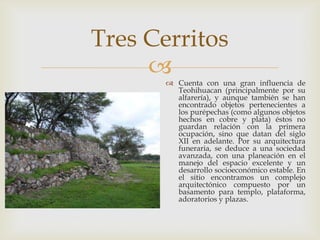 Tres Cerritos
       Cuenta con una gran influencia de
         Teohihuacan (principalmente por su
         alfarería), y aunque también se han
         encontrado objetos pertenecientes a
         los purépechas (como algunos objetos
         hechos en cobre y plata) éstos no
         guardan relación con la primera
         ocupación, sino que datan del siglo
         XII en adelante. Por su arquitectura
         funeraria, se deduce a una sociedad
         avanzada, con una planeación en el
         manejo del espacio excelente y un
         desarrollo socioeconómico estable. En
         el sitio encontramos un complejo
         arquitectónico compuesto por un
         basamento para templo, plataforma,
         adoratorios y plazas.
 