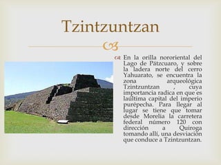 Tzintzuntzan
     
       En la orilla nororiental del
        Lago de Pátzcuaro, y sobre
        la ladera norte del cerro
        Yahuarato, se encuentra la
        zona            arqueológica
        Tzintzuntzan      ,     cuya
        importancia radica en que es
        laúltima capital del imperio
        purépecha. Para llegar al
        lugar se tiene que tomar
        desde Morelia la carretera
        federal número 120 con
        dirección     a      Quiroga
        tomando allí, una desviación
        que conduce a Tzintzuntzan.
 