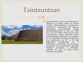 Tzintzuntzan
      Tzintzuntzan, a la par de Pátzcuaro e
        Ihuatzio, se erigió como la última
        capital administrativa, ceremonial,
        ancestral y económica del imperio
        purépecha.    Desarrollado     desde
        aproximadamente el año de 1200
        d.C, fue un centro urbano muy bien
        comunicado, tanto terrestre como
        acuáticamente hablando, a la llegada
        de los españoles se supo de que tenía
        una población de 25 a 30 mil
        habitantes    distribuidos    en    7
        kilómetros cuadrados. Su ubicación
        geográfica les proporcionó grandes
        recursos naturales, y alimento,
        además de que su sitio estaba
        bastante protegido.
 