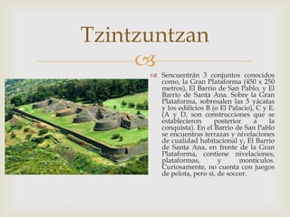Tzintzuntzan
      Sencuentrán 3 conjuntos conocidos
        como, la Gran Plataforma (450 x 250
        metros), El Barrio de San Pablo, y El
        Barrio de Santa Ana. Sobre la Gran
        Plataforma, sobresalen las 5 yácatas
        y los edificios B (o El Palacio), C y E.
        (A y D, son construcciones que se
        establecieron      posterior     a    la
        conquista). En el Barrio de San Pablo
        se encuentras terrazas y nivelaciones
        de cualidad habitacional y, El Barrio
        de Santa Ana, en frente de la Gran
        Plataforma, contiene nivelaciones,
        plataformas,        y      montículos.
        Curiosamente, no cuenta con juegos
        de pelota, pero sí, de soccer.
 